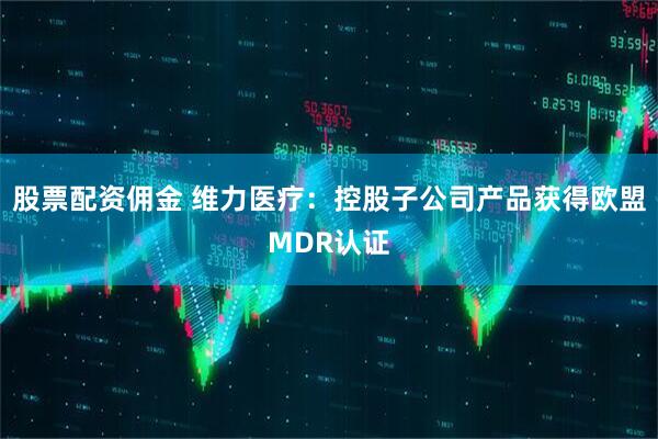 股票配资佣金 维力医疗：控股子公司产品获得欧盟MDR认证