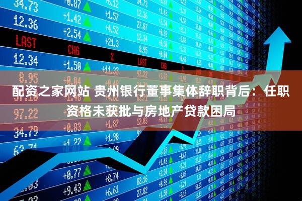 配资之家网站 贵州银行董事集体辞职背后：任职资格未获批与房地产贷款困局