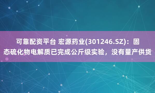可靠配资平台 宏源药业(301246.SZ)：固态硫化物电解质已完成公斤级实验，没有量产供货