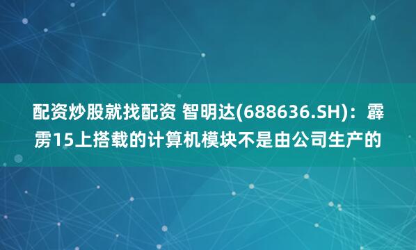 配资炒股就找配资 智明达(688636.SH)：霹雳15上搭载的计算机模块不是由公司生产的