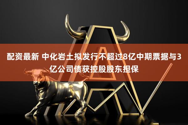 配资最新 中化岩土拟发行不超过8亿中期票据与3亿公司债获控股股东担保