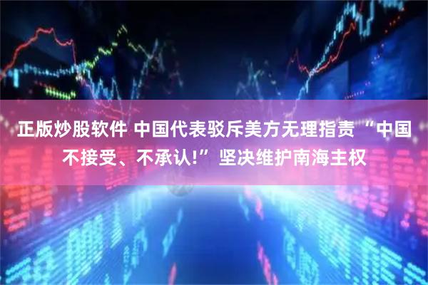 正版炒股软件 中国代表驳斥美方无理指责 “中国不接受、不承认!” 坚决维护南海主权