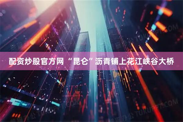 配资炒股官方网 “昆仑”沥青铺上花江峡谷大桥