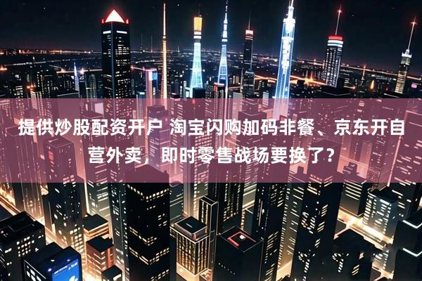 提供炒股配资开户 淘宝闪购加码非餐、京东开自营外卖，即时零售战场要换了？