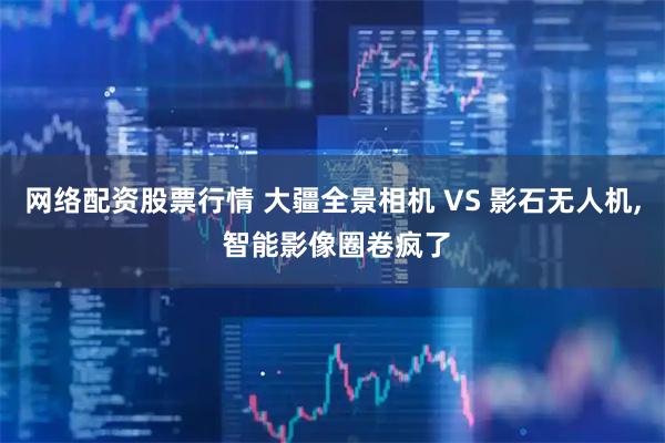 网络配资股票行情 大疆全景相机 VS 影石无人机, 智能影像圈卷疯了