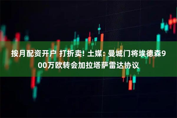 按月配资开户 打折卖! 土媒: 曼城门将埃德森900万欧转会加拉塔萨雷达协议