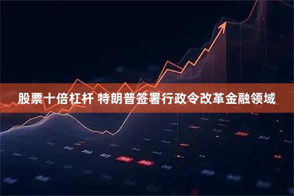股票十倍杠杆 特朗普签署行政令改革金融领域