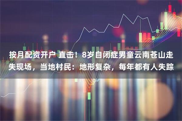 按月配资开户 直击！8岁自闭症男童云南苍山走失现场，当地村民：地形复杂，每年都有人失踪