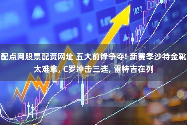 配点网股票配资网址 五大前锋争夺! 新赛季沙特金靴太难拿, C罗冲击三连, 雷特吉在列