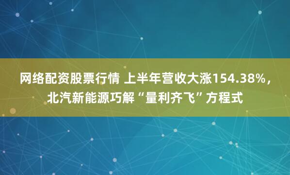 网络配资股票行情 上半年营收大涨154.38%，北汽新能源巧解“量利齐飞”方程式