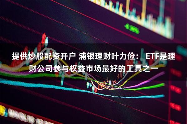 提供炒股配资开户 浦银理财叶力俭： ETF是理财公司参与权益市场最好的工具之一