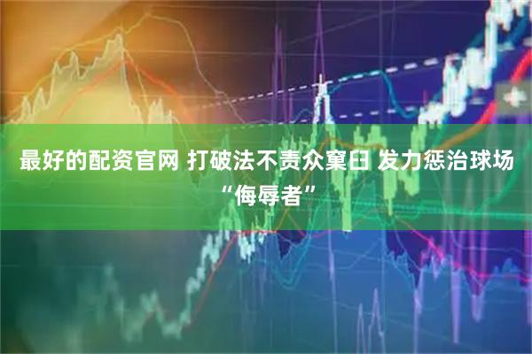 最好的配资官网 打破法不责众窠臼 发力惩治球场“侮辱者”