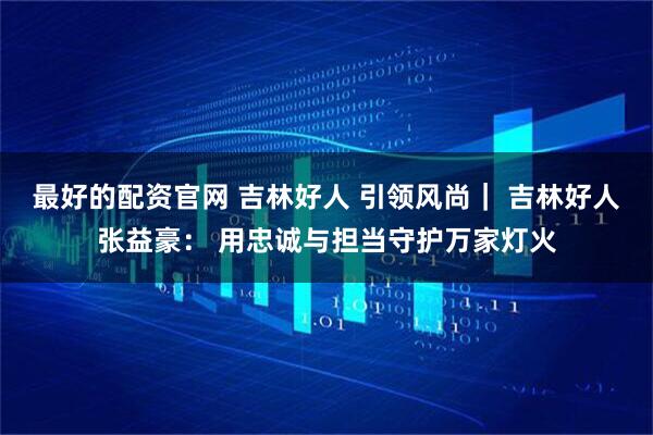 最好的配资官网 吉林好人 引领风尚｜ 吉林好人张益豪： 用忠诚与担当守护万家灯火