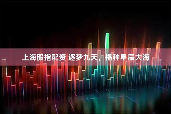 上海股指配资 逐梦九天，播种星辰大海