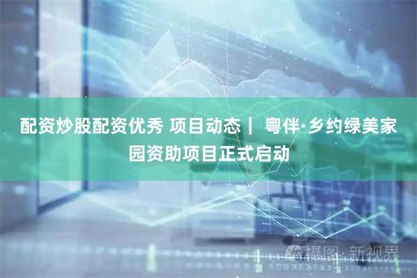 配资炒股配资优秀 项目动态｜ 粤伴·乡约绿美家园资助项目正式启动