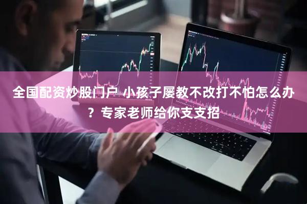 全国配资炒股门户 小孩子屡教不改打不怕怎么办？专家老师给你支支招