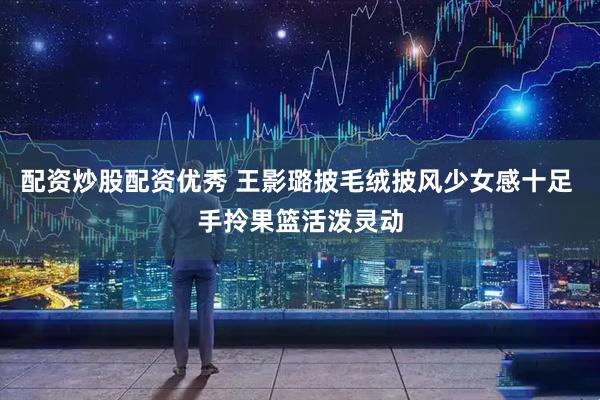 配资炒股配资优秀 王影璐披毛绒披风少女感十足 手拎果篮活泼灵动
