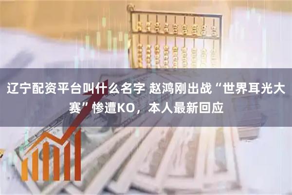 辽宁配资平台叫什么名字 赵鸿刚出战“世界耳光大赛”惨遭KO,本人最新回应