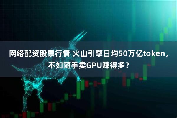 网络配资股票行情 火山引擎日均50万亿token，不如随手卖GPU赚得多？