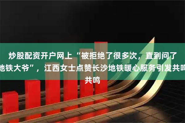 炒股配资开户网上 “被拒绝了很多次，直到问了地铁大爷”，江西女士点赞长沙地铁暖心服务引发共鸣