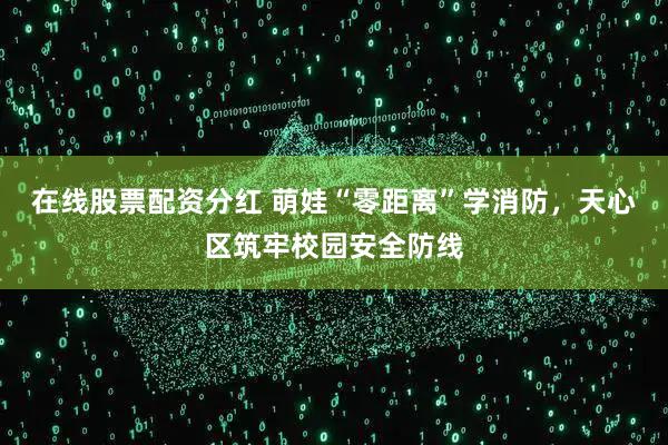 在线股票配资分红 萌娃“零距离”学消防，天心区筑牢校园安全防线