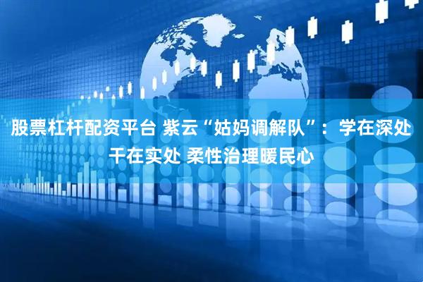 股票杠杆配资平台 紫云“姑妈调解队”：学在深处干在实处 柔性治理暖民心