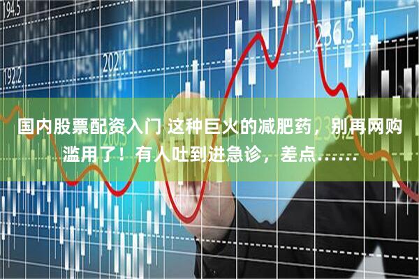 国内股票配资入门 这种巨火的减肥药，别再网购滥用了！有人吐到进急诊，差点……