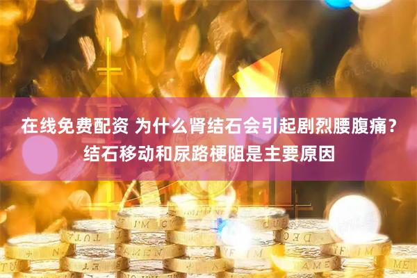 在线免费配资 为什么肾结石会引起剧烈腰腹痛?结石移动和尿路梗阻是主要原因