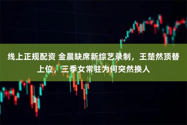 线上正规配资 金晨缺席新综艺录制，王楚然顶替上位，三季女常驻为何突然换人